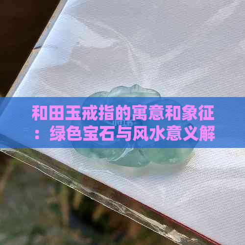 和田玉戒指的寓意和象征：绿色宝石与风水意义解析