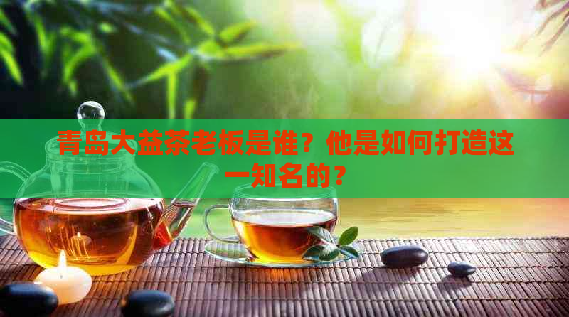 青岛大益茶老板是谁？他是如何打造这一知名的？