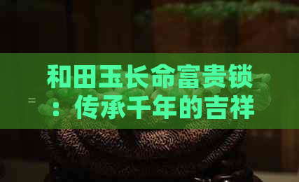 和田玉长命富贵锁：传承千年的吉祥之物，寓意财运亨通、长寿安康