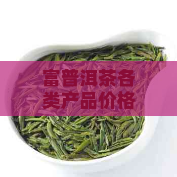 富普洱茶各类产品价格一览表，全方位解析富普洱茶的市场行情与价值