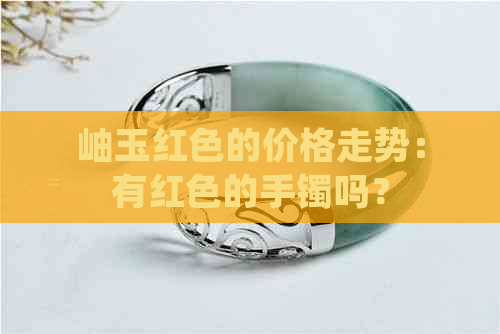 岫玉红色的价格走势：有红色的手镯吗？