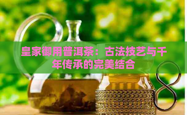 皇家御用普洱茶：古法技艺与千年传承的完美结合