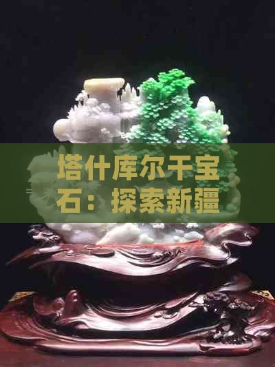 塔什库尔干宝石：探索新疆璀璨瑰宝的魅力与历史