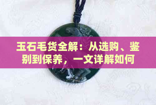 玉石毛货全解：从选购、鉴别到保养，一文详解如何购买和鉴赏天然玉石首饰