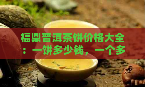 福鼎普洱茶饼价格大全：一饼多少钱，一个多少钱，一包多少钱，茶砖价格。