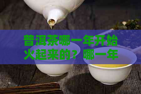 普洱茶哪一年开始火起来的？哪一年的普洱茶喝？