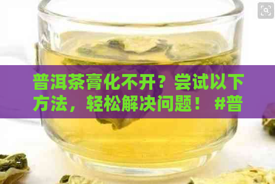 普洱茶膏化不开？尝试以下方法，轻松解决问题！ #普洱茶膏 #化不开 #喝吗