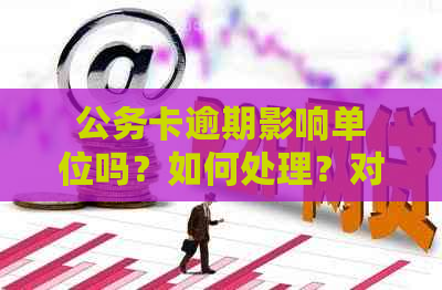 公务卡逾期影响单位吗？如何处理？对个人有何影响？会通知单位吗？