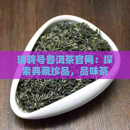 瑞聘号普洱茶官网：探索典藏珍品，品味茶叶之美与文化精髓