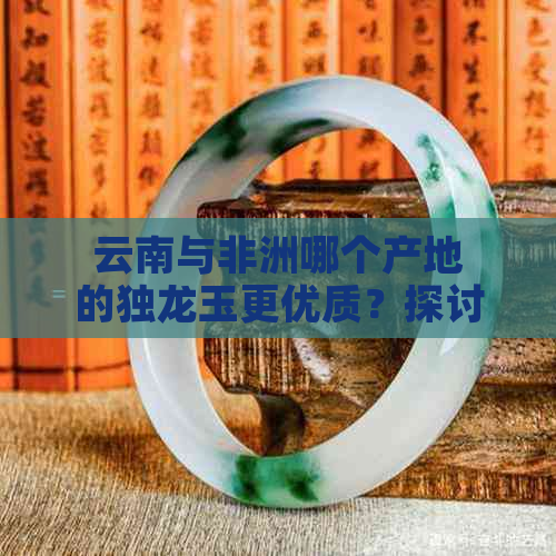 云南与非洲哪个产地的独龙玉更优质？探讨两大产地的特点与区别