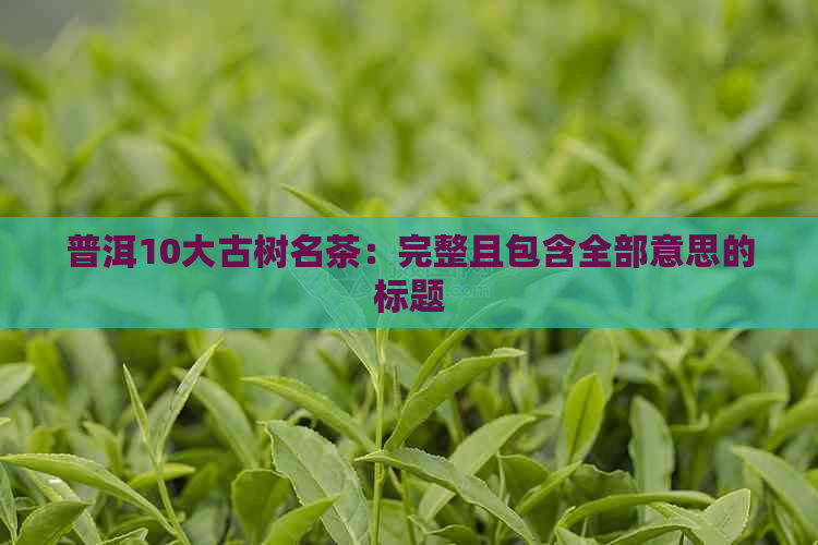 普洱10大古树名茶：完整且包含全部意思的标题