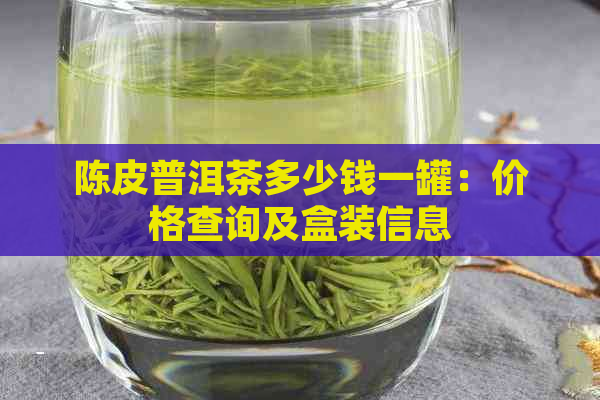 陈皮普洱茶多少钱一罐：价格查询及盒装信息