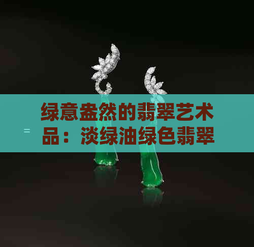 绿意盎然的翡翠艺术品：淡绿油绿色翡翠的魅力与选购技巧