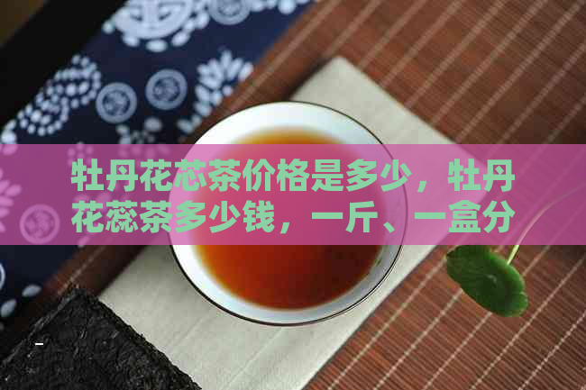 牡丹花芯茶价格是多少，牡丹花蕊茶多少钱，一斤、一盒分别是多少？