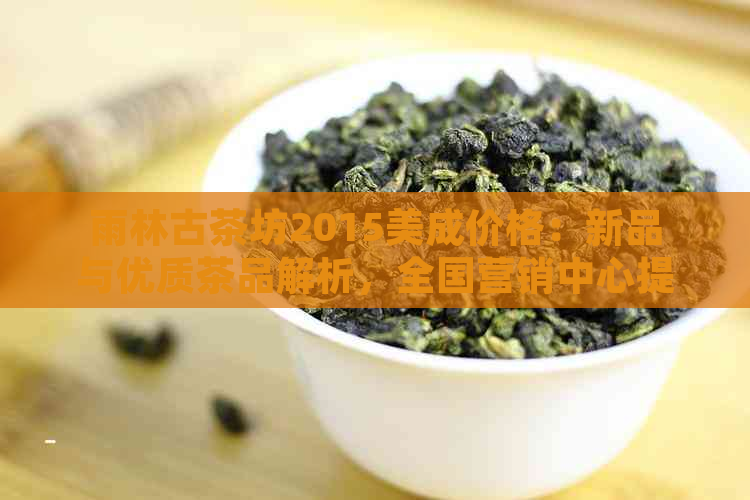 雨林古茶坊2015美成价格：新品与优质茶品解析，全国营销中心提供详细信息