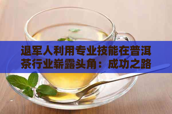 退军人利用专业技能在普洱茶行业崭露头角：成功之路与挑战并存