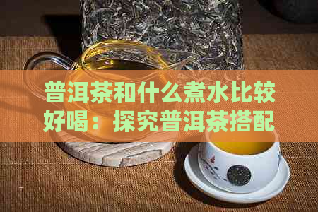 普洱茶和什么煮水比较好喝：探究普洱茶搭配，让茶香更浓