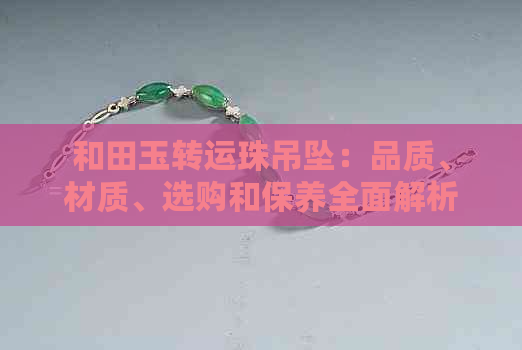 和田玉转运珠吊坠：品质、材质、选购和保养全面解析，成为您的更佳守护神