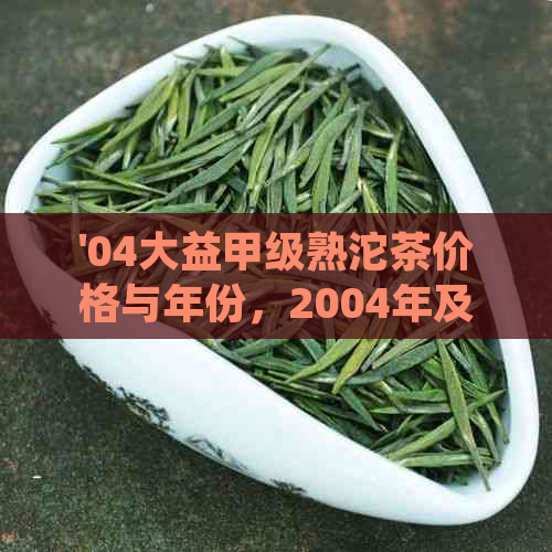 '04大益甲级熟沱茶价格与年份，2004年及之前大益甲级沱茶熟茶详解'