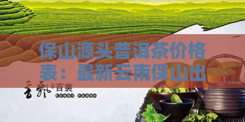 保山源头普洱茶价格表：最新云南保山出名普洱茶及厂信息