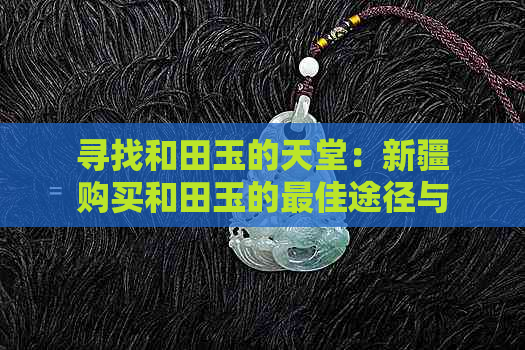 寻找和田玉的天堂：新疆购买和田玉的更佳途径与地点