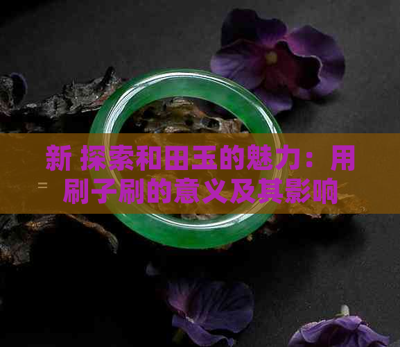 新 探索和田玉的魅力：用刷子刷的意义及其影响