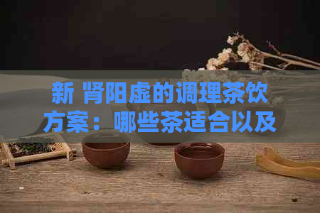 新 肾阳虚的调理茶饮方案：哪些茶适合以及如何饮用？