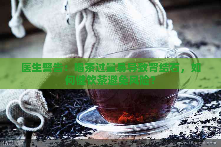 医生警告：喝茶过量易导致肾结石，如何健饮茶避免风险？