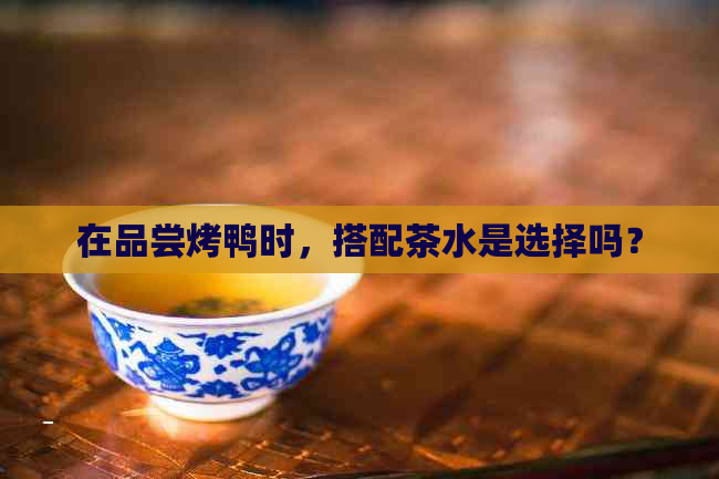 在品尝烤鸭时，搭配茶水是选择吗？