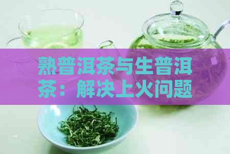 熟普洱茶与生普洱茶：解决上火问题的全面对比与选择指南