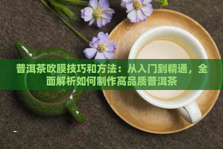 普洱茶吹膜技巧和方法：从入门到精通，全面解析如何制作高品质普洱茶