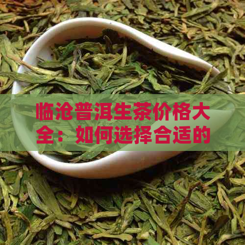 临沧普洱生茶价格大全：如何选择合适的普洱生茶，了解市场行情及推荐