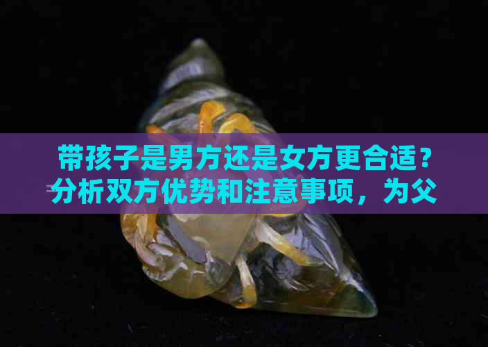 带孩子是男方还是女方更合适？分析双方优势和注意事项，为父母提供全面指导