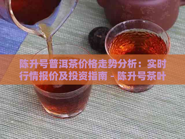 陈升号普洱茶价格走势分析：实时行情报价及投资指南 - 陈升号茶叶网