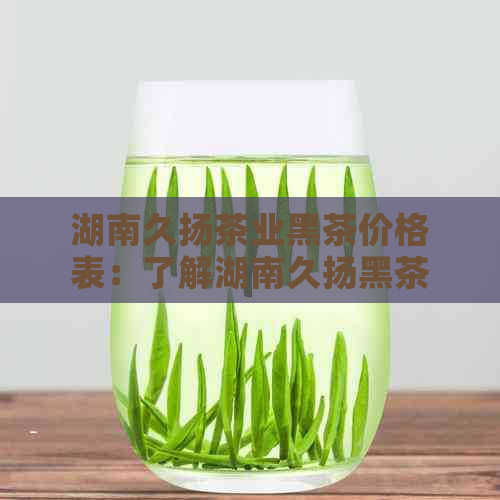 湖南久扬茶业黑茶价格表：了解湖南久扬黑茶最新价格！