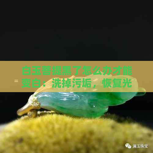 白玉菩提黑了怎么办才能变白：洗掉污垢，恢复光泽