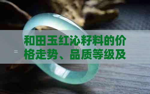 和田玉红沁籽料的价格走势、品质等级及市场行情全面解析 - 每克多少钱？