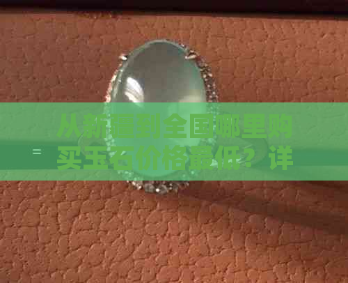 从新疆到全国哪里购买玉石价格更低？详解寻找玉石更佳地点及攻略