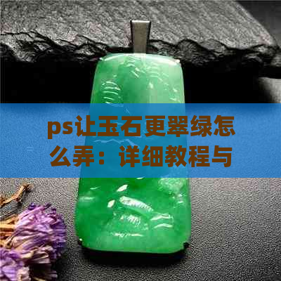 ps让玉石更翠绿怎么弄：详细教程与透光效果处理技巧