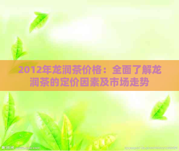 2012年龙润茶价格：全面了解龙润茶的定价因素及市场走势