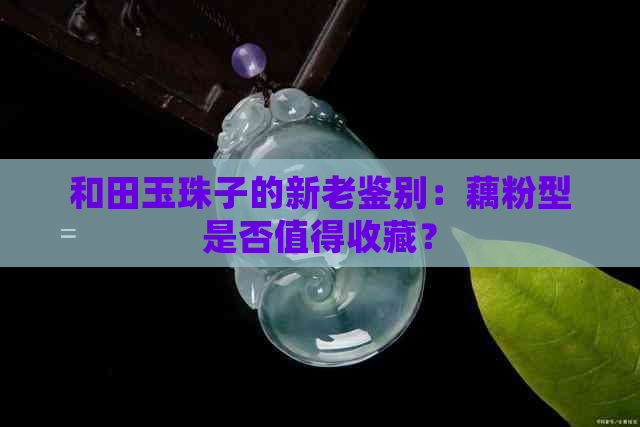 和田玉珠子的新老鉴别：藕粉型是否值得收藏？