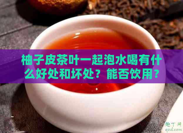 柚子皮茶叶一起泡水喝有什么好处和坏处？能否饮用？如何正确搭配？