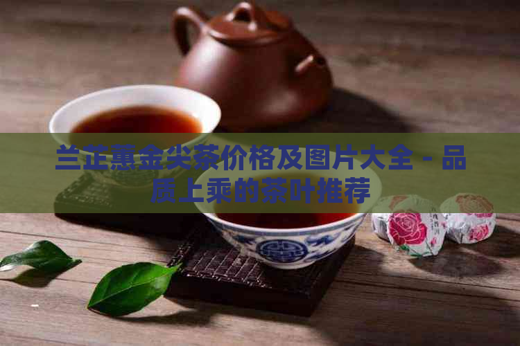 兰芷蕙金尖茶价格及图片大全 - 品质上乘的茶叶推荐