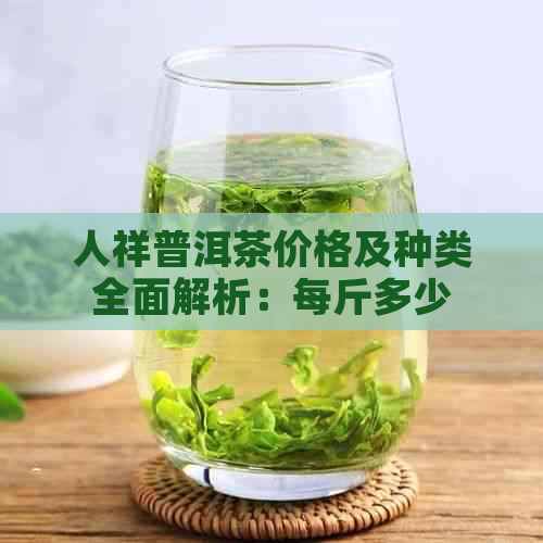 人祥普洱茶价格及种类全面解析：每斤多少钱？不同年份和等级有哪些区别？