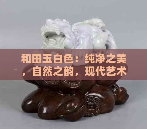 和田玉白色：纯净之美，自然之韵，现代艺术的灵感源泉