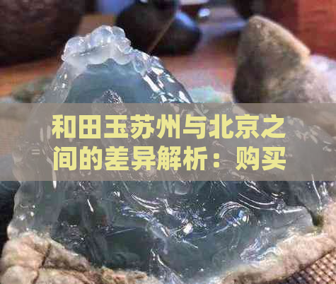 和田玉苏州与北京之间的差异解析：购买时应注意的要点