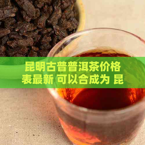 昆明古普普洱茶价格表最新 可以合成为 昆明古普洱茶价格表最新。