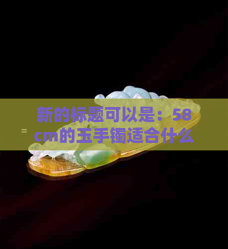 新的标题可以是：58cm的玉手镯适合什么尺寸的手掌佩戴？