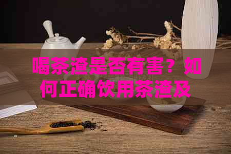 喝茶渣是否有害？如何正确饮用茶渣及注意事项