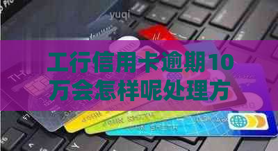 工行信用卡逾期10万会怎样呢处理方案及后果大揭秘